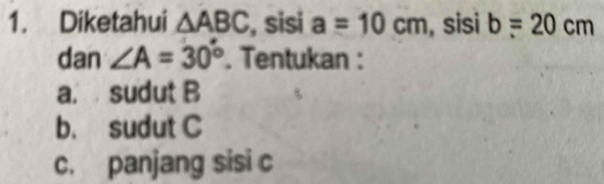 Diketahui △ ABC , sisi a=10cm , sisi b=20cm
dan ∠ A=30°. Tentukan : 
a. sudut B
b. sudut C
c. panjang sisi c