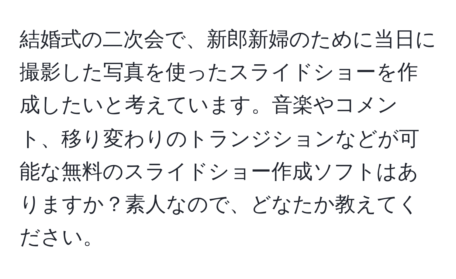 結婚式の二次会で、新郎新婦のために当日に撮影した写真を使ったスライドショーを作成したいと考えています。音楽やコメント、移り変わりのトランジションなどが可能な無料のスライドショー作成ソフトはありますか？素人なので、どなたか教えてください。