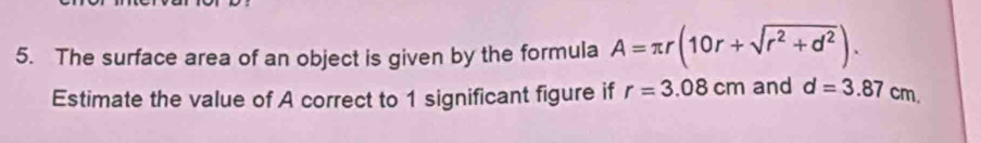 The surface area of an object is given by the formula A=π r(10r+sqrt(r^2+d^2)). 
Estimate the value of A correct to 1 significant figure if r=3.08cm and d=3.87cm