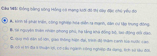 Đồng bằng sông Hồng có mạng lưới đô thị dày đặc chủ yếu do
A. kinh tế phát triển, công nghiệp hóa diễn ra mạnh, dân cư tập trung đồng.
B. tài nguyên thiên nhiên phong phú, hạ tắng khá đồng bộ, lao động dổi dào.
C. quy mô dân số lớn, giao thông hiện đại, trình độ thâm canh lúa nước cao.
D. có vị trí địa lí thuận lợi, cơ cấu ngành công nghiệp đa dạng, lịch sử lâu đời.