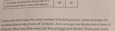 One array showing the factor pair of 3
and 6 would have 3 rows of 6 objects. G Ⓗ 
Carlos and Zene have the same number of building blocks. Carlos arranges his 
building blocks into 2 rows of 12 blocks. Zene arranges her blocks into 6 rows of
4 blocks. What two other ways can they arrange their blocks? Show your work.