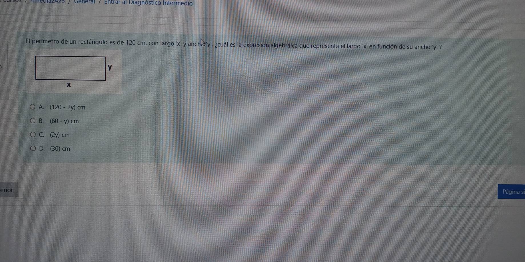 edia2425 / General / Entrar al Diagnóstico Intermedio
El perímetro de un rectángulo es de 120 cm, con largo ' x ’ y anch á' y ', ¿cuál es la expresión algebraica que representa el largo ' x ' en función de su ancho ' y '
A. (120-2y)cm
B. (60-y)cm
C. (2y)cm
D. (30)cm
erior Página s