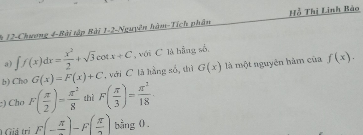 Hồ Thị Linh Bảo 
h 12-Chương 4-Bài tập Bài 1-2-Nguyên hàm-Tích phân 
a) ∈t f(x)dx= x^2/2 +sqrt(3)cot x+C , với C là hằng số. 
b) Cho G(x)=F(x)+C , với C là hằng số, thì G(x) là một nguyên hàm của f(x). 
c) Cho F( π /2 )= π^2/8  thì F( π /3 )= π^2/18 . 
) Giá tri F(- π /2 )-F( π /2 ) bằng 0 .