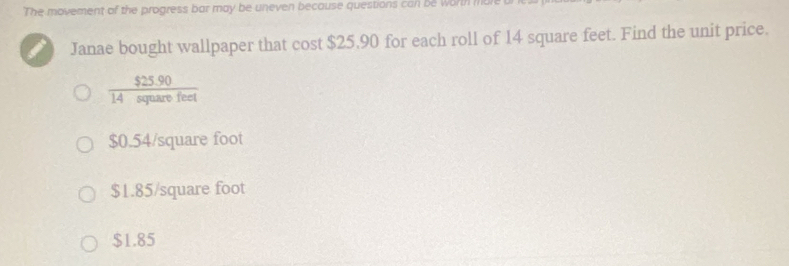 The movement of the progress bar may be uneven because questions can be worth mu
Janae bought wallpaper that cost $25,90 for each roll of 14 square feet. Find the unit price.
 ($25.90)/14squarefeet 
$0.54/square foot
$1.85/square foot
$1.85