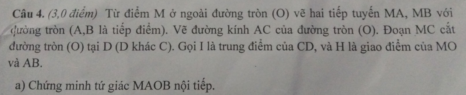 (3,0 điểm) Từ điểm M ở ngoài đường tròn (O) vẽ hai tiếp tuyến MA, MB với 
đường tròn (A, B là tiếp điểm). Vẽ đường kính AC của đường tròn (O). Đoạn MC cắt 
đường tròn (O) tại D (D khác C). Gọi I là trung điểm của CD, và H là giao điểm của MO 
và AB. 
a) Chứng minh tứ giác MAOB nội tiếp.