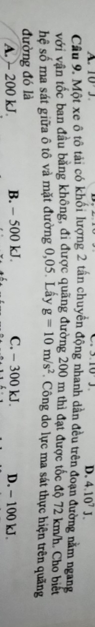 a
A. 10J. 3.10J
D. 4.10^7J. 
Câu 9. Một xe ô tô tải có khối lượng 2 tấn chuyển động nhanh dần đều trên đoạn đường nằm ngang
với vận tốc ban đầu bằng không, đi được quặng đường 200 m thì đạt được tốc độ 72 km/h. Cho biết
hệ số ma sát giữa ô tô và mặt đường 0,05. Lấy g=10m/s^2 Công do lực ma sát thực hiện trên quãng
đường đó là
A. - 200 kJ B. - 500 kJ. C. - 300 kJ. D. - 100 kJ.