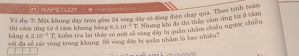 MAPSTUDY mapstudy,edu.vn 
Ví dụ 7: Một khung dây tròn gồm 24 vòng dây có dòng điện chạy qua. Theo tính toán 
thì cảm ứng từ ở tâm khung bằng 6, 3.10^(-5)T 1 Nhưng khi đo thì thấy cảm ứng từ ở tâm 
bằng 4, 2.10^(-5)T T, kiểm tra lại thấy có một số vòng dây bị quấn nhầm chiều ngược chiều 
với đa số các vòng trong khung. Số vòng dây bị quấn nhầm là bao nhiêu?