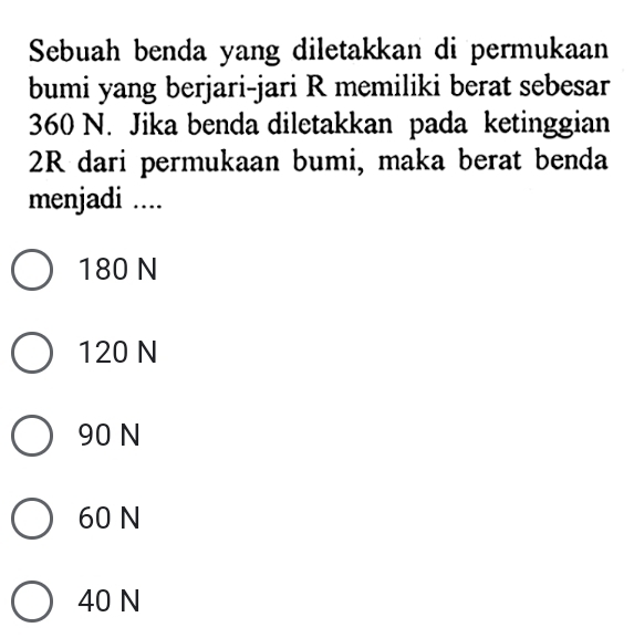 Sebuah benda yang diletakkan di permukaan
bumi yang berjari-jari R memiliki berat sebesar
360 N. Jika benda diletakkan pada ketinggian
2R dari permukaan bumi, maka berat benda
menjadi ....
180 N
120 N
90 N
60 N
40 N