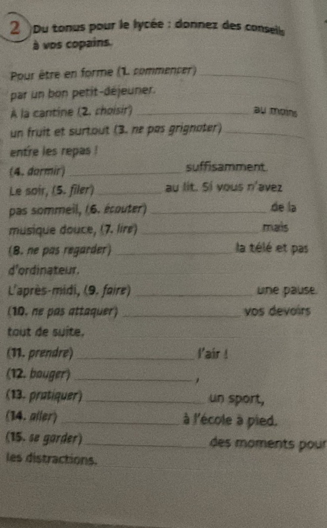 2 )Du tonus pour le lycée : donnez des consells 
à vos copains. 
Ppur être en forme (L commencer)_ 
par un on petit-déjeuner. 
À la cantine (2. choisir) _au mains 
un fruit et surtout (3. nº pas grignater)_ 
entre les repas ! 
(4. dormir)_ 
suffisamment 
Le soir, (5. filer) _au lit. Si yous n^2 avez 
pas sommeil, (6. écouter) _de la 
musique douce, (7. lire) _mais 
(8. ne pas regarder) _la télé et pas 
d'ordinateur._ 
L'après-midi, (9. foire) _une pause. 
(10. ne pas attaquer) _vos devoirs 
tout de suite._ 
(11. prendre) _l'air ! 
(12. bouger)_ 
1 
(13. pratiquer) _un sport, 
(14. aller) _à l'école à pied. 
(15. se garder) _des moments pour 
les distractions.