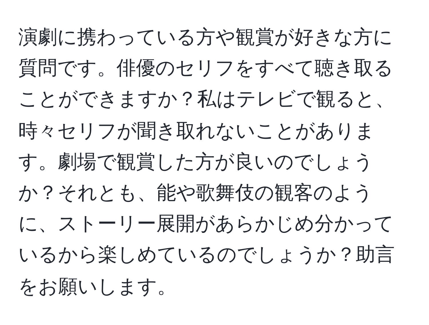 演劇に携わっている方や観賞が好きな方に質問です。俳優のセリフをすべて聴き取ることができますか？私はテレビで観ると、時々セリフが聞き取れないことがあります。劇場で観賞した方が良いのでしょうか？それとも、能や歌舞伎の観客のように、ストーリー展開があらかじめ分かっているから楽しめているのでしょうか？助言をお願いします。