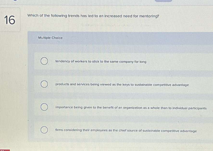 Which of the following trends has led to an increased need for mentoring?
Multiple Choice
tendency of workers to stick to the same company for long
products and services being viewed as the keys to sustainable competitive advantage
importance being given to the benefit of an organization as a whole than to individual participants
firms considering their employees as the chief source of sustainable competitive advantage