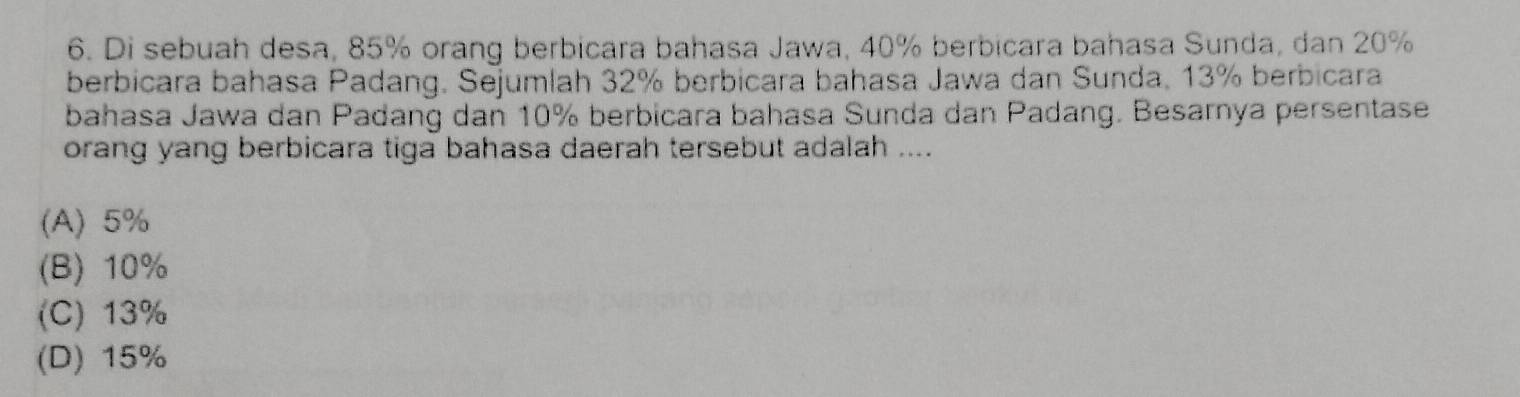 Di sebuah desa, 85% orang berbicara bahasa Jawa, 40% berbicara bahasa Sunda, dan 20%
berbicara bahasa Padang. Sejumlah 32% berbicara bahasa Jawa dan Sunda, 13% berbicara
bahasa Jawa dan Padang dan 10% berbicara bahasa Sunda dan Padang. Besarnya persentase
orang yang berbicara tiga bahasa daerah tersebut adalah ....
(A) 5%
(B) 10%
(C) 13%
(D) 15%