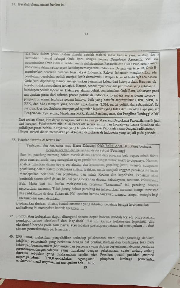 Bacalah ulasan materi berikut ini!
12
Era baru dalam pemerintahan dimulai setelah melalui masa transisi yang singkat, Era y
kemudian dikenal sebagai Orde Baru dengan konsep Demokrosi Pancosíla. Visi uta
pemerintahan Orde Baru ini adalah untuk melaksanakan Pancasila dan UUD 1945 secara murni
konsekuen dalam setiap aspek kehidupan masyarakat Indonesia. Dengan visi tersebut, Orde B
memberikan secercah harapan bagi rakyat Indonesia. Rakyat Indonesia mengharapkan ada
perubahan-perubahan politik menjadi lebih demokratis. Harapan tersebut tentu saja ada dasarn
Orde Baru dipandang mampu mengeluarkan bangsa ini keluar dari keterpurukan. Harapan rak
tersebut tidak sepenuhnya terwujud. Karena, sebenamya tidak ada perubahan yang substantif
kehidupan politik Indonesia. Dalam perjalanan politik pemerintahan Orde Baru, kekuasaan presi
merupakan pusat dari seluruh proses politik di Indonesia. Lembaga kepresidenan merupa
pengontrol utama lembaga negara lainnya, baik yang bersifat suprastruktur (DPR, MPR, D
BPK, dan MA) maupun yang bersifat infrastruktur (LSM, partai politik, dan sebagainya). Sel
itu juga, Presiden Soeharto mempunyai sejumlah legalitas yang tidak dimiliki oleh siapa pun sep
Pengemban Supersemar, Mandataris MPR, Bapak Pembangunan, dan Panglima Tertinggi ABRI
Dari uraian diatas, kita dapat menggambarkan bahwa pelaksanaan Demokrasi Pancasila masih jauh
dari harapan. Pelaksanaan nilai-nilai Pancasila secara murni dan konsekwen hanya dijadikan alat
politik penguasa belaka. Kenyataan yang terjadi Demokrasi Pancasila sama dengan kediktatoran.
Ulasan materi diatas merupakan pelaksanaan demokrasi di Indonesia yang terjadi pada periode….
38. Bacalah ilustrasi di bawah ini!
Tantangan dan Ancaman vang Harus Dihadapi Oleh Polisi Adat Bali yang bertugas
meniaga keaman dan ketertiban di desa Adat (Pecalaneg)
Saat ini, pecalang memang belum masuk dalam agenda dari program bela negara sebab fokus
pada generasi muda yang merupakan agen perubahan bangsa untuk waktu kedepannya. Namun.
apabila dikaitkan dalam upaya pertahanan dan keamanan, pecalang justru menjadi komponen
pendukung dalam sistem pertahanan sistem. Bahkan, untuk menjadi anggota pecalang itu harus
mendapatkan pelatihan dan pembinaan dari pihak Kodam dan kepolisian. Pecalang akan
bertindak secara aktif dalam hal-hal yang berkaitan dengan kebudayaan, terutama kebudayaan
Bali. Maka dari itu, ketika melaksanakan program “keamanan” ini, pecalang banyak
menemukan ancaman. Tidak jarang bahwa pecalang ini menemukan ancaman berupa terorisme
dan radikalisme di desa Sukawati. Hal tersebut karena Sukawati menjadi tempat strategis bagi
ancaman-ancaman demikian.
Berdasarkan ilustrasi di atas, bentuk ancaman yang dīhadapi pecalang berupa terorisme dan
radikalisme ini merupakan bentuk ancaman ….
39. Pembuatan kebijakan dapat ditangani secara cepat karena mudah terjadi penyesuaian
pendapat antara eksekutif dan legeslatif .Hal ini karena kekuasaan legeslatif dan
eksekutif berada pada satu partai atau koalisi partai,pernyataan ini merupakan ….. dari
sistem pemerintahan parlementer.
40. DPR untuk melakukan penyelidikan terhadap pelaksanaan suatu undang-undang dan/atau
kebijakan pemerintah yang berkaitan dengan hal penting,strategis,dan berdampak luas pada
kehidupan bermasyarakat ,berbangsa dan bernegara yang diduga bertentangan dengan peraturan
perundang-undangan.Adapun yang dimaksud dengan pelaksanaan suatu undang-undang
dan/atau kebijakan yang dilaksanakan sendiri oleh Presiden ,wakil presiden ,menteri
negara,panglima TNI,Kapolri,Jaksa Agung,atau pimpinan lembaga pemerintah
nonkementerian.Pernyataan ini merupakan hak ... DPR
13