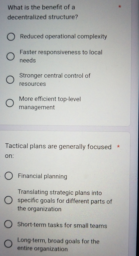 What is the benefit of a
decentralized structure?
Reduced operational complexity
Faster responsiveness to local
needs
Stronger central control of
resources
More efficient top-level
management
Tactical plans are generally focused *
on:
Financial planning
Translating strategic plans into
specific goals for different parts of
the organization
Short-term tasks for small teams
Long-term, broad goals for the
entire organization