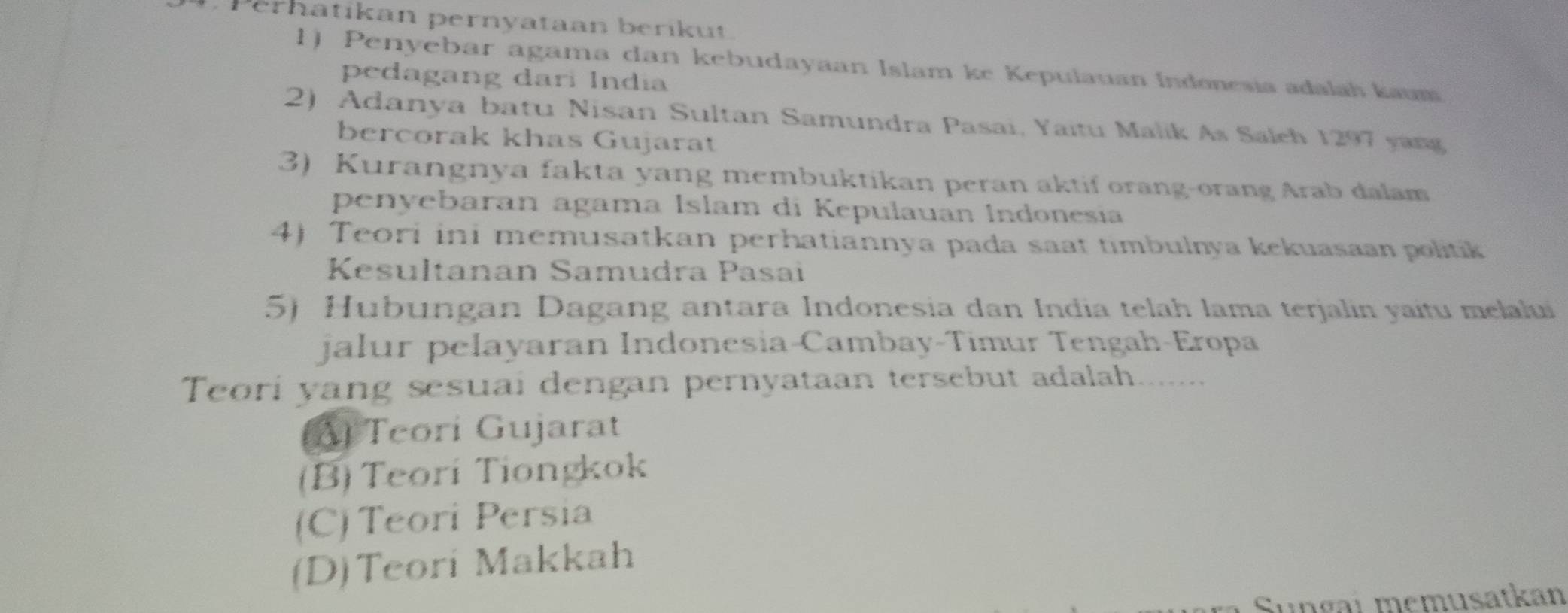 Perhatikan pernyataan berikut.
1) Penyebar agama dan kebudayaan Islam ke Kepulauan Indonesia adalah kaum
pedagang dari India
2) Adanya batu Nisan Sultan Samundra Pasai, Yaïtu Malik As Saleh 1297 yang
bercorak khas Gujarat
3) Kurangnya fakta yang membuktikan peran aktif orang-orang Arab dalam
penyebaran agama Islam di Kepulauan Indonesia
4) Teori ini memusatkan perhatiannya pada saat timbulnya kekuasaan politik
Kesultanan Samudra Pasai
5) Hubungan Dagang antara Indonesia dan India telah lama terjalin yaitu melalui
jalur pelayaran Indonesia-Cambay-Timur Tengah-Eropa
Teori yang sesuai dengan pernyataan tersebut adalah.......
A Teori Gujarat
(B) Teori Tiongkok
(C) Teori Persia
(D)Teori Makkah
Sungaı memusatkan