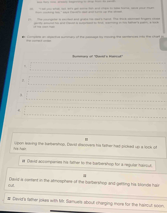 less fiery now, already beginning to drop from its zenith 
20. “I tell you what, lad, let's get some fish and chips to take home, save your mum 
from cooking tea," says David's dad and turns up the street. 
21. The youngster is excited and grabs his dad's hand. The thick-skinned fingers close 
gently around his and David is surprised to find, warming in his father's palm, a lock 
of his own hair. 
Complete an objective summary of the passage by moving the sentences into the chart in 
the correct order. 
Summary of "David's Haircut" 
1. 
2. 
3. 
4. 
Upon leaving the barbershop, David discovers his father had picked up a lock of 
his hair. 
David accompanies his father to the barbershop for a regular haircut. 
David is content in the atmosphere of the barbershop and getting his blonde hair 
cut. 
David's father jokes with Mr. Samuels about charging more for the haircut soon.