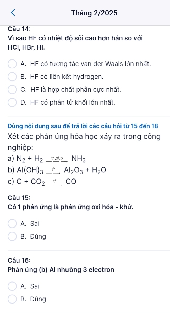 Tháng 2/2025
Câu 14:
Vì sao HF có nhiệt độ sôi cao hơn hắn so với
HCl, HBr, HI.
A. HF có tương tác van der Waals lớn nhất.
B. HF có liên kết hydrogen.
C. HF là hợp chất phân cực nhất.
D. HF có phân tử khối lớn nhất.
Dùng nội dung sau để trả lời các câu hỏi từ 15 đến 18
Xét các phản ứng hóa học xảy ra trong công
nghiệp:
a) N_2+H_2xrightarrow tcirc ,_ _ pNH_3 
b) Al(OH)_3_ _  Al_2O_3+H_2O
c) C+CO_2_ ^circ CO
Câu 15:
Có 1 phản ứng là phản ứng oxi hóa - khử.
A. Sai
B. Đúng
Câu 16:
Phản ứng (b) Al nhường 3 electron
A. Sai
B. Đúng