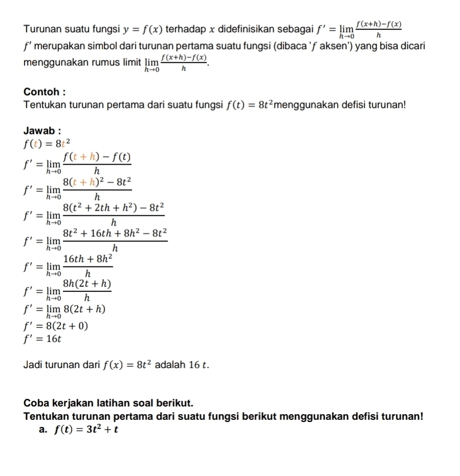 Turunan suatu fungsi y=f(x) terhadap x didefinisikan sebagai f'=limlimits _hto 0 (f(x+h)-f(x))/h 
f' merupakan simbol dari turunan pertama suatu fungsi (dibaca ’ƒ aksen’) yang bisa dicari
menggunakan rumus limit limlimits _hto 0 (f(x+h)-f(x))/h .
Contoh :
Tentukan turunan pertama dari suatu fungsi f(t)=8t^2 menggunakan defisi turunan!
Jawab :
f(t)=8t^2
f'=limlimits _hto 0 (f(t+h)-f(t))/h 
f'=limlimits _hto 0frac 8(t+h)^2-8t^2h
f'=limlimits _hto 0 (8(t^2+2th+h^2)-8t^2)/h 
f'=limlimits _hto 0 (8t^2+16th+8h^2-8t^2)/h 
f'=limlimits _hto 0 (16th+8h^2)/h 
f'=limlimits _hto 0 (8h(2t+h))/h 
f'=limlimits _hto 08(2t+h)
f'=8(2t+0)
f'=16t
Jadi turunan dari f(x)=8t^2 adalah 16 t.
Coba kerjakan latihan soal berikut.
Tentukan turunan pertama dari suatu fungsi berikut menggunakan defisi turunan!
a. f(t)=3t^2+t