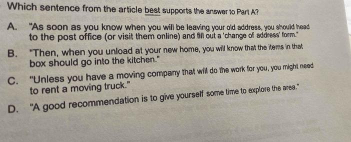 Which sentence from the article best supports the answer to Part A?
A. “As soon as you know when you will be leaving your old address, you should head
to the post office (or visit them online) and fill out a 'change of address' form."
B. “Then, when you unload at your new home, you will know that the items in that
box should go into the kitchen."
C. “Unless you have a moving company that will do the work for you, you might need
to rent a moving truck."
D. “A good recommendation is to give yourself some time to explore the area.”