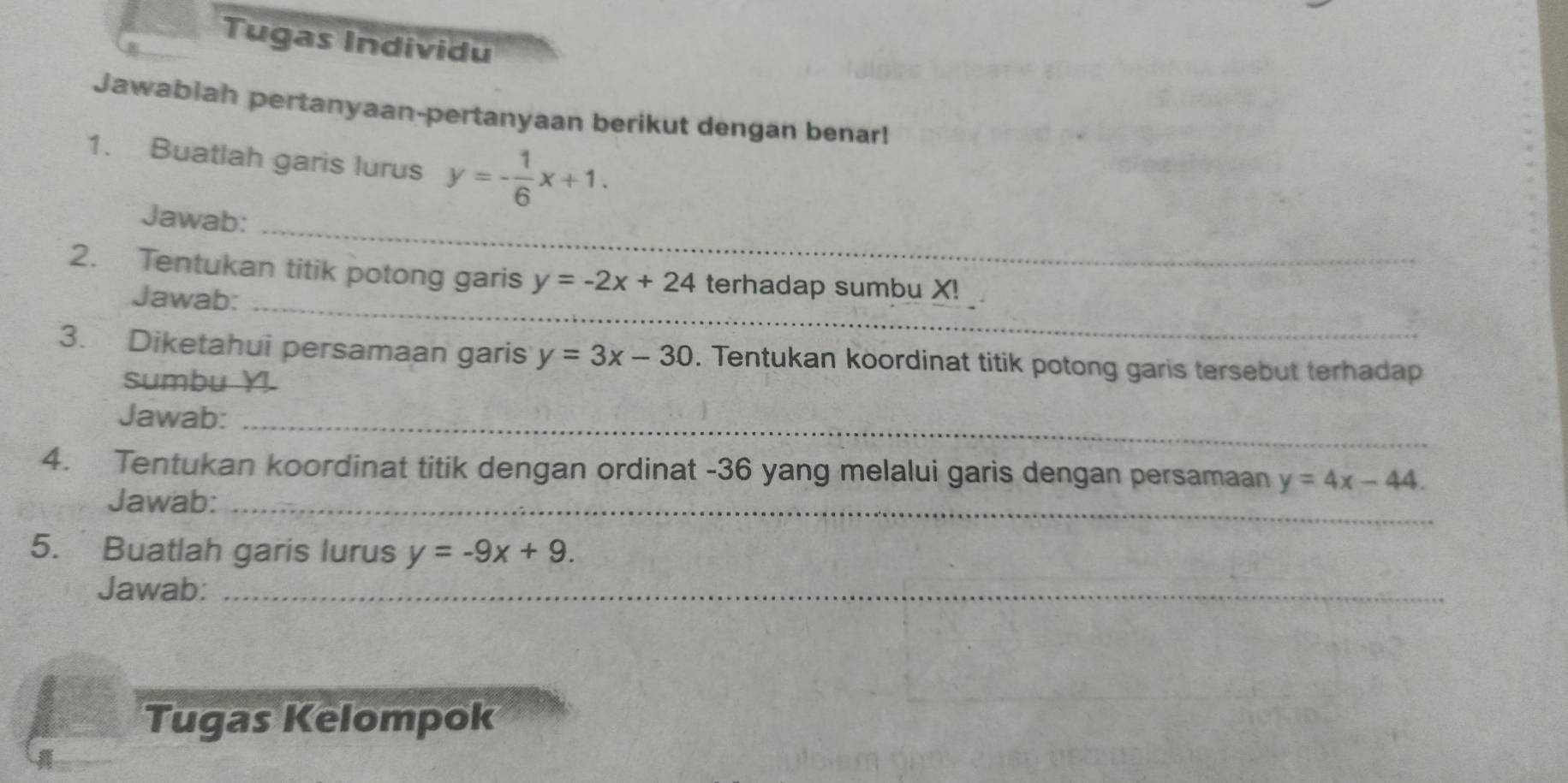 Tugas Individu 
Jawabiah pertanyaan-pertanyaan berikut dengan benar! 
1. Buatlah garis lurus y=- 1/6 x+1. 
_ 
Jawab: 
2. Tentukan titik potong garis y=-2x+24 terhadap sumbu X! 
Jawab:_ 
3. Diketahui persamaan garis y=3x-30. Tentukan koordinat titik potong garis tersebut terhadap 
sumbu Y
Jawab:_ 
4. Tentukan koordinat titik dengan ordinat -36 yang melalui garis dengan persamaan y=4x-44. 
Jawab:_ 
5. Buatlah garis lurus y=-9x+9. 
Jawab:_ 
Tugas Kelompok