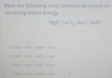 Rank the following ionic compounds based on
increasing lattice energy.
MgO, CaCl_2 , NaCl, NaBr
CaCl_2
NaBr
NaCl
MgO+CaCl_2