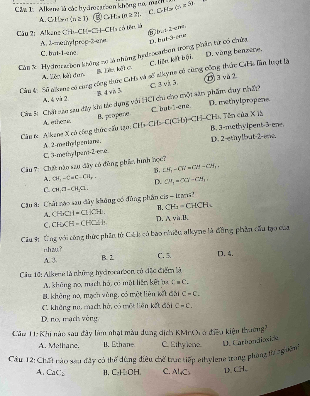 Alkene là các hydrocarbon không no, mạch (n≥ 3).
A. C_nH_2n+2(n≥ 1) B C_r L X2 (n≥ 2). C. C_nH_2n

Câu 2: Alkene CH_3-CH=C CH-CH3 có tên là
B bu t-2 -ene.
A. 2-methylprop-2-ene.
D. but-3-ene.
C. but-1-ene.
Câu 3: Hydrocarbon không no là những hydrocarbon trong phân tử có chứa
B. liên kết σ. C. liên kết bội. D. vòng benzene.
A. liên kết đơn.
Câu 4: Số alkene có cùng công thức C₄Hs và số alkyne có cùng công thức C4H₆ lần lượt là
D) 3 và 2.
B. 4 và 3. C. 3 và 3.
A. 4 và 2.
Câu 5: Chất nào sau đây khi tác dụng với HCl chi cho một sản phẩm duy nhất?
A. ethene. B. propene. C. but-1-ene. D. methylpropene.
Câu 6: Alkene X có công thức cấu tạo: CH₃-CH2-C(CH₃)=CH-CH₃. Tên của X là
B. 3-methylpent-3-ene.
A. 2-methylpentane.
D. 2-ethylbut-2-ene.
C. 3-methylpent-2-ene.
Câu 7: Chất nào sau đây có đồng phân hình học?
B. CH_3-CH=CH-CH_3.
A. CH_3-Cequiv C-CH_3.. CH_2=CCl-CH_3.
D.
C. CH_2Cl-CH_2Cl..
Câu 8: Chất nào sau đây không có đồng phân cis - trans?
A. CH_3CH=CHCH I3 B. CH_2=CHCH_3.
C. CH_3CH=CHC_2H : D. A và.B.
Câu 9: Ứng với công thức phân tử CsHs có bao nhiêu alkyne là đồng phân cấu tạo của
nhau?
A. 3. B. 2.
C. 5. D. 4.
Câu 10: Alkene là những hydrocarbon có đặc điểm là
A. không no, mạch hở, có một liên kết ba Cequiv C.
B. không no, mạch vòng, có một liên kết đôi C=C.
C. không no, mạch hở, có một liên kết đôi C=C.
D. no, mạch vòng.
Câu 11: Khí nào sau đây làm nhạt màu dung dịch KMnO4 ở điều kiện thường?
A. Methane. B. Ethane. C. Ethylene. D. Carbondioxide.
Câu 12: Chất nào sau đây có thể dùng điều chế trực tiếp ethylene trong phòng thí nghiệm?
A. CaC_2 B. C₂H₅OH. C. Al₄C3.
D. CH₄.