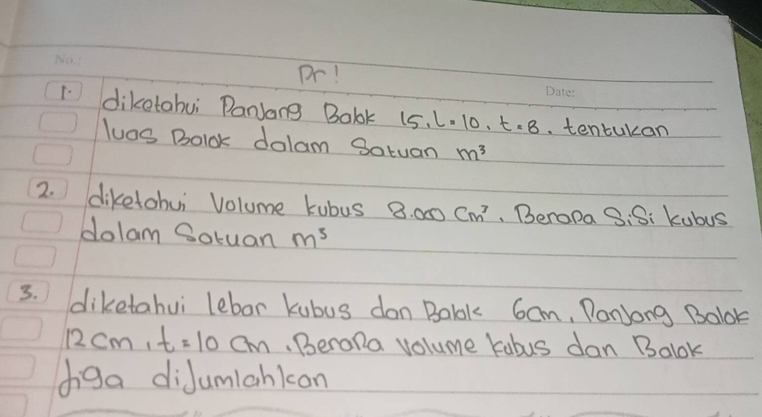 Dr! 
1 diketahui Danjang Balok 15.l=10.t=8 tentukan 
luos Bolok dalam Satuan m^3
2. diketohui Volume kubus 3.000cm^3 Berapa S:S: kubus 
dolam Soruan m^3
3. diketahui lebor kubus don Balk 6cm, PanJong Bolok
12cm, t=10cm.Berola volume kabus dan Balok 
diga diJumlankon