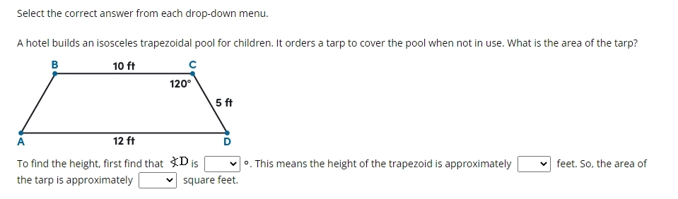 Select the correct answer from each drop-down menu.
A hotel builds an isosceles trapezoidal pool for children. It orders a tarp to cover the pool when not in use. What is the area of the tarp?
To find the height, first find that D is . This means the height of the trapezoid is approximately feet. So, the area of
the tarp is approximately square feet.