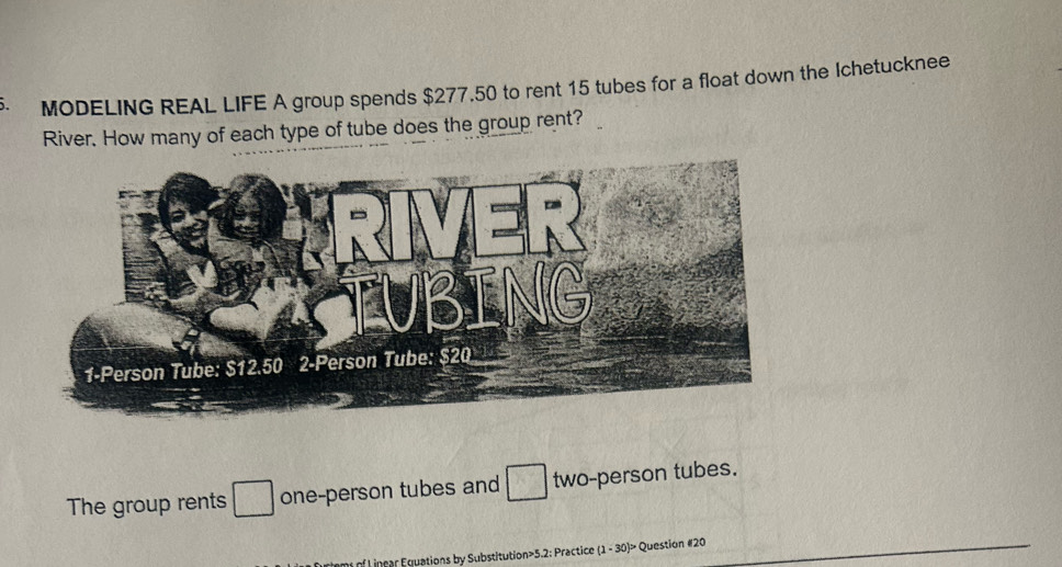 MODELING REAL LIFE A group spends $277.50 to rent 15 tubes for a float down the Ichetucknee 
River. How many of each type of tube does the group rent? 
The group rents □ one-person tubes and two-person tubes. 
ofL inrar Equations by Substitution>5.2: Practice (1 - 30)> Question #20