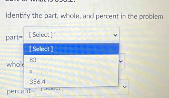 Identify the part, whole, and percent in the problem 
part= [ Select ] 
[ Select ] 
whole 83
×
356.4
percent= [ seiect ]