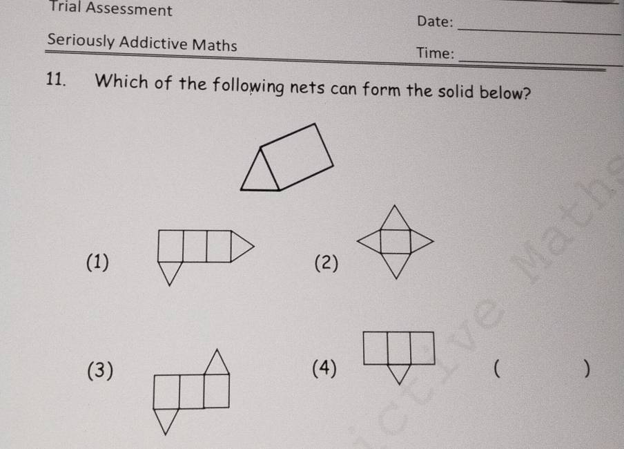 Trial Assessment Date: 
_ 
_ 
Seriously Addictive Maths Time: 
11. Which of the following nets can form the solid below? 
(1) (2) 
(3)(4) ( )