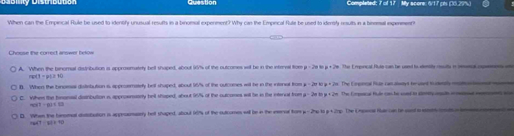 Distbutó Question Completed; 7 of 17 My score: 6/17 pts (35.29%)
When can the Empirical Rule be used to identify unusual results in a binomial experment? Why can the Empirical Rule be used to iderrify results in a binemial experment?
Choose the correct answer below
A. When the binomal distribution is approxmatety bell shaped, about 15% of the outcomes will be in the interval from mu =20 t mu +2sigma The Empincal Rule can be used to dentity resuits in oeveal expessons in
n(1-p)≥ 10
B. When the binomiai distibution is approemately bell shaped, about 95% of the outcomes will be in the intenal from mu =2sigma t0 mu +2a The Empincal Rule canalstys he used Nudently rsm ntin
C. When the binonsal disirbulion is approsmately belt shaped, about 95% of the outcomes will be in the interval from p-2ntop+2n The Empesical fule can be cond to sanrery vegute in ewonwe inprnoees wn
no(1-p)=10
D. When the binemel distibution is approxmasery bell shaped, about 96% of the outcomes will be in the innal from mu -2r_0 p+2=p The Erapecal Ras can be used to sertrly fores a
nu(1-u)≥ 10