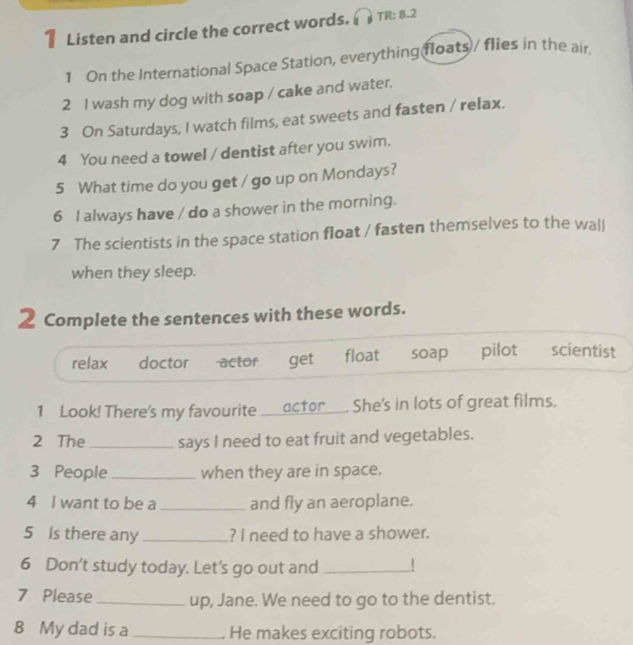 Listen and circle the correct words. TR: 8.2
1 On the International Space Station, everything floats / flies in the air.
2 I wash my dog with soap / cake and water.
3 On Saturdays, I watch films, eat sweets and fasten / relax.
4 You need a towel / dentist after you swim.
5 What time do you get / go up on Mondays?
6 I always have / do a shower in the morning.
7 The scientists in the space station float / fasten themselves to the wall
when they sleep.
2 Complete the sentences with these words.
relax doctor actor get float soap pilot scientist
1 Look! There's my favourite ____actor___. She's in lots of great films.
2 The _says I need to eat fruit and vegetables.
3 People_ when they are in space.
4 I want to be a _and fly an aeroplane.
5 Is there any _? I need to have a shower.
6 Don’t study today. Let's go out and _|
7 Please _up, Jane. We need to go to the dentist,
8 My dad is a _. He makes exciting robots.