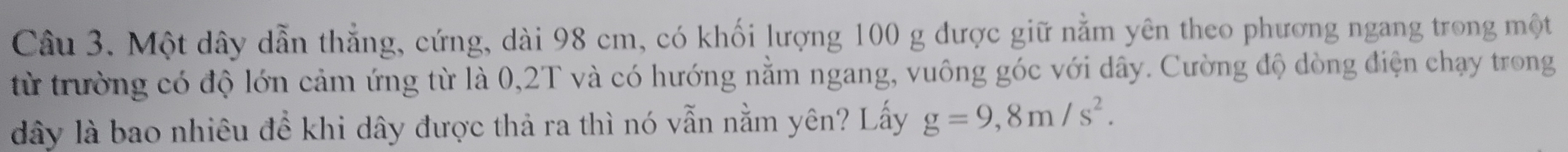 Một dây dẫn thẳng, cứng, dài 98 cm, có khối lượng 100 g được giữ nằm yên theo phương ngang trong một 
từ trường có độ lớn cảm ứng từ là 0, 2T và có hướng nằm ngang, vuông góc với dây. Cường độ dòng điện chạy trong 
dây là bao nhiêu để khi dây được thả ra thì nó vẫn nằm yên? Lấy g=9,8m/s^2.