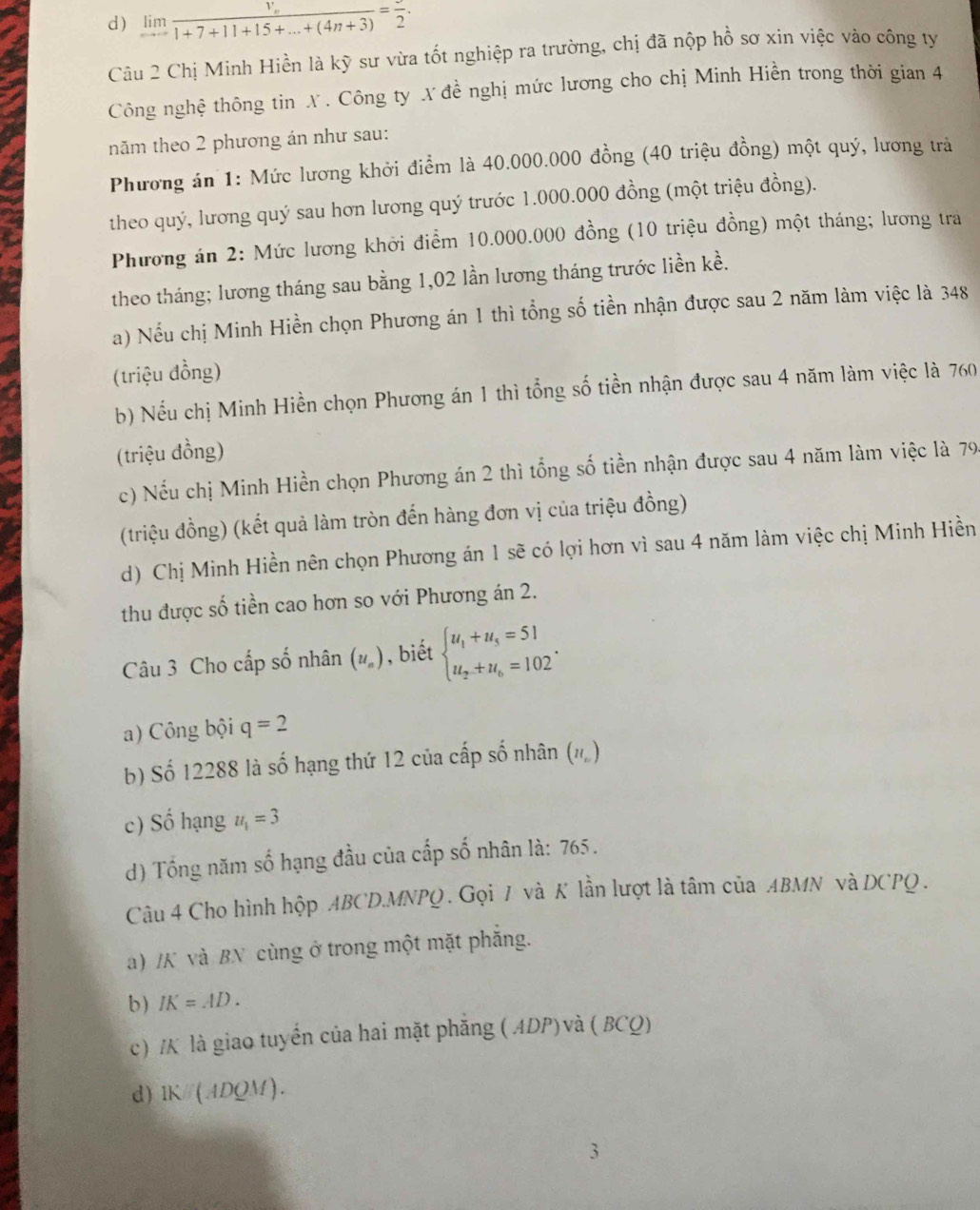 d) limlimits _nto ∈fty frac V_n1+7+11+15+...+(4n+3)=frac 2.
Câu 2 Chị Minh Hiền là kỹ sư vừa tốt nghiệp ra trường, chị đã nộp hồ sơ xin việc vào công ty
Công nghệ thông tin X . Công ty X đề nghị mức lương cho chị Minh Hiền trong thời gian 4
năm theo 2 phương án như sau:
Phương án 1: Mức lương khởi điểm là 40.000.000 đồng (40 triệu đồng) một quý, lương trà
theo quý, lương quý sau hơn lương quý trước 1.000.000 đồng (một triệu đồng).
Phương án 2: Mức lương khởi điểm 10.000.000 đồng (10 triệu đồng) một tháng; lương tra
theo tháng; lương tháng sau bằng 1,02 lần lương tháng trước liền kề.
a) Nếu chị Minh Hiền chọn Phương án 1 thì tổng số tiền nhận được sau 2 năm làm việc là 348
(triệu đồng)
b) Nếu chị Minh Hiền chọn Phương án 1 thì tổng số tiền nhận được sau 4 năm làm việc là 760
(triệu đồng)
c) Nếu chị Minh Hiền chọn Phương án 2 thì tổng số tiền nhận được sau 4 năm làm việc là 79
(triệu đồng) (kết quả làm tròn đến hàng đơn vị của triệu đồng)
d) Chị Minh Hiền nên chọn Phương án 1 sẽ có lợi hơn vì sau 4 năm làm việc chị Minh Hiền
thu được số tiền cao hơn so với Phương án 2.
Câu 3 Cho cấp số nhân (u_n) , biết beginarrayl u_1+u_5=51 u_2+u_6=102endarray. .
a) Công bội q=2
b) Số 12288 là số hạng thứ 12 của cấp số nhân (#)
c) Số hạng u_1=3
) Tổng năm số hạng đầu của cấp số nhân là: 765.
Câu 4 Cho hình hộp ABCD.MNPQ . Gọi 7 và K lần lượt là tâm của ABMN và DCPQ.
a) /K và BN cùng ở trong một mặt phẳng.
b) IK=AD.
c) /K là giao tuyển của hai mặt phăng ( ADP) và ( BCQ)
d) lK//(ADQM).