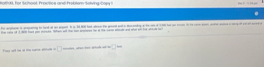 MathXL for School: Practice and Problem-Solving Copy 1 Dec 5 - 11.59 po 
An amplane is prepanng to land at an airport. It is 34,800 feet atove the ground and is descending at the rate of 3,000 feet per monuts. At the same aror, wnother apoine a taking off and et aiente 
the rabe of 2,800 feet per munute. When will the two aplanes be at the same alsitude and what wil that ablude be? 
They will be at the same afitude in □ minutes, when then alsitude all be □ feed