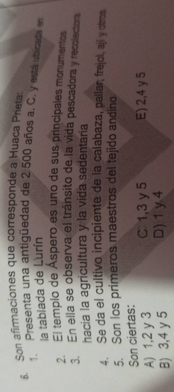 Son afirmaciones que corresponde a Huaca Prieta:
1. Presenta una antigüedad de 2.500 años a. C. y está ubicada en
la tablada de Lurín
2. El templo de Áspero es uno de sus principales monumentos
3. En ella se observa el tránsito de la vida pescadora y recolectora
hacia la agricultura y la vida sedentaria
4. Se da el cultivo incipiente de la calabaza, pallar, frejol, ají y otros
5. Son los primeros maestros del tejido andino
Son ciertas:
A) 1, 2 y 3
C 1, 3 y 5 E) 2, 4 y 5
B) 3, 4 y 5
D) 1 y 4