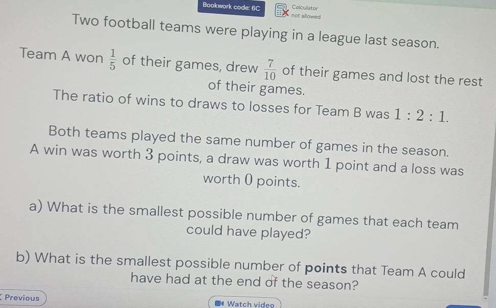 Calculator 
Bookwork code: 6C not allowed 
Two football teams were playing in a league last season. 
Team A won  1/5  of their games, drew  7/10  of their games and lost the rest 
of their games. 
The ratio of wins to draws to losses for Team B was 1:2:1. 
Both teams played the same number of games in the season. 
A win was worth 3 points, a draw was worth 1 point and a loss was 
worth 0 points. 
a) What is the smallest possible number of games that each team 
could have played? 
b) What is the smallest possible number of points that Team A could 
have had at the end of the season? 
Previous Watch video