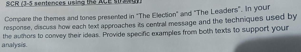 SCR (3-5 sentences using the ACE strategy) 
Compare the themes and tones presented in “The Election” and “The Leaders”. In your 
response, discuss how each text approaches its central message and the techniques used by 
the authors to convey their ideas. Provide specific examples from both texts to support your 
analysis.