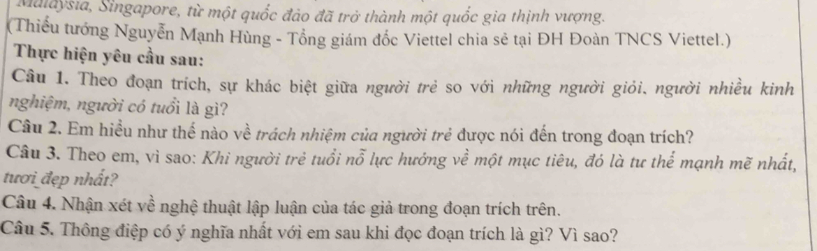 Maldysia, Singapore, từ một quốc đảo đã trở thành một quốc gia thịnh vượng. 
(Thiểu tướng Nguyễn Mạnh Hùng - Tổng giám đốc Viettel chia sẻ tại ĐH Đoàn TNCS Viettel.) 
Thực hiện yêu cầu sau: 
Cầu 1. Theo đoạn trích, sự khác biệt giữa người trẻ so với những người giỏi, người nhiều kinh 
nghiệm, người có tuổi là gì? 
Câu 2. Em hiểu như thế nào về trách nhiệm của người trẻ được nói đến trong đoạn trích? 
Câu 3. Theo em, vì sao: Khi người trẻ tuổi nỗ lực hướng về một mục tiêu, đó là tư thể mạnh mẽ nhất, 
tươi đẹp nhất? 
Câu 4. Nhận xét về nghệ thuật lập luận của tác giả trong đoạn trích trên. 
Câu 5. Thông điệp có ý nghĩa nhất với em sau khi đọc đoạn trích là gì? Vì sao?