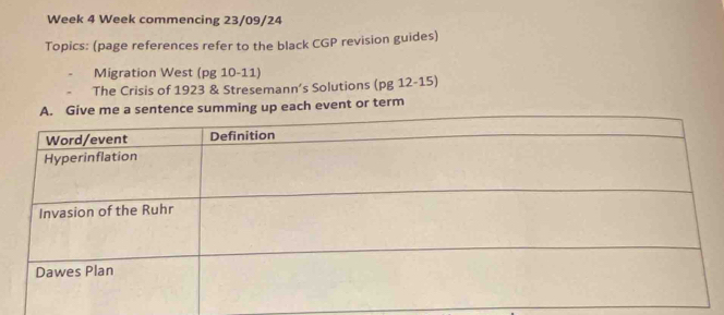 Week 4 Week commencing 23/09/24 
Topics: (page references refer to the black CGP revision guides) 
Migration West (pg 10-11) 
The Crisis of 1923 & Stresemann’s Solutions (pg 12-15) 
ach event or term