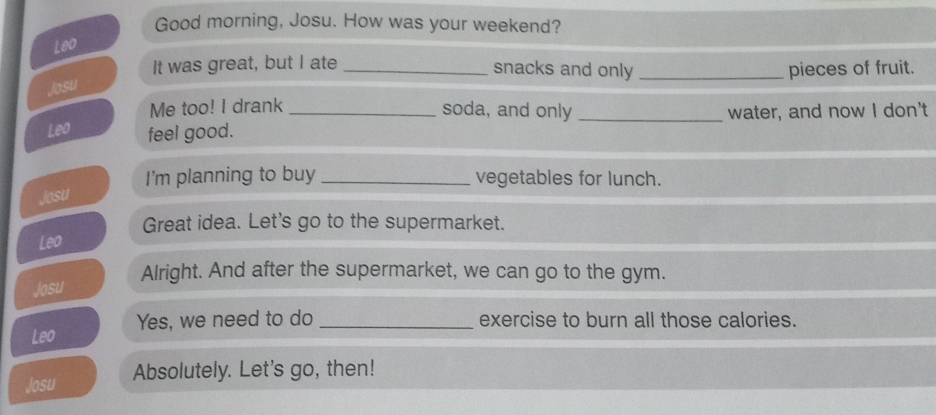 Good morning, Josu. How was your weekend? 
Leo 
It was great, but I ate _snacks and only _pieces of fruit. 
Josu 
Me too! I drank soda, and only 
Leo feel good. __water, and now I don't 
I'm planning to buy _vegetables for lunch. 
Josu 
Great idea. Let's go to the supermarket. 
Leo 
Alright. And after the supermarket, we can go to the gym. 
Josu 
Leo Yes, we need to do _exercise to burn all those calories. 
Josu Absolutely. Let's go, then!