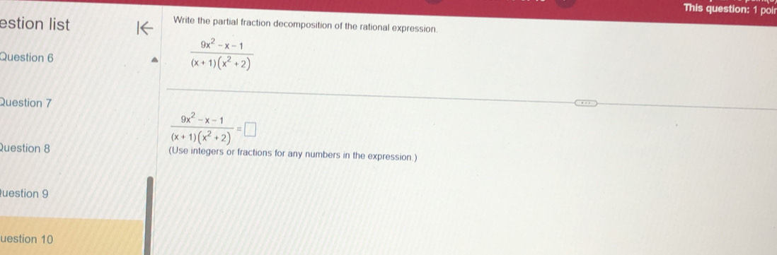 This question: 1 poir 
estion list 
Write the partial fraction decomposition of the rational expression. 
Question 6
 (9x^2-x-1)/(x+1)(x^2+2) 
Question 7
 (9x^2-x-1)/(x+1)(x^2+2) =□
Question 8 (Use integers or fractions for any numbers in the expression.) 
uestion 9 
uestion 10