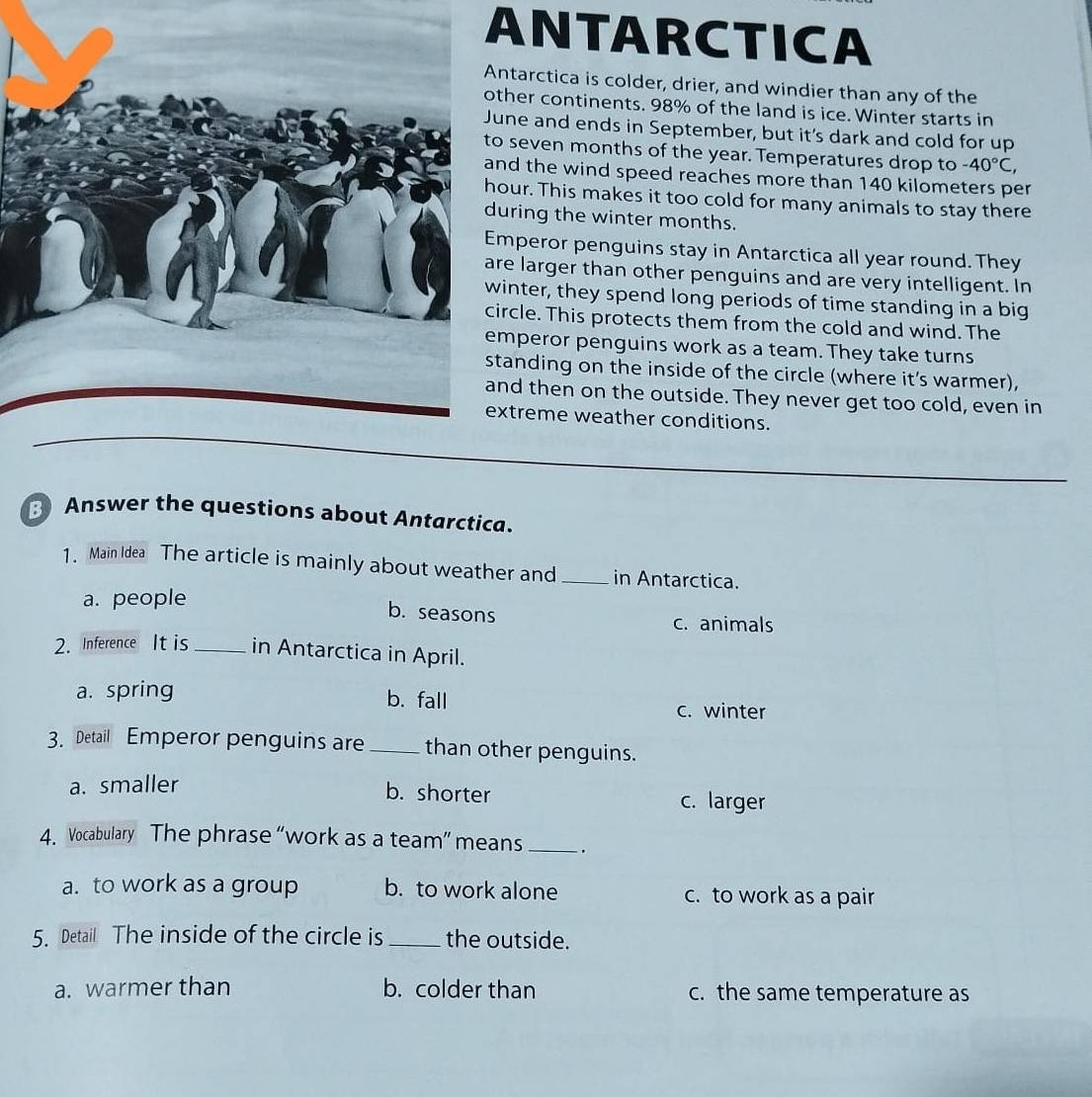 ANTARCTICA
tarctica is colder, drier, and windier than any of the
her continents. 98% of the land is ice. Winter starts in
ne and ends in September, but it's dark and cold for up
seven months of the year. Temperatures drop to -40°C, 
d the wind speed reaches more than 140 kilometers per
ur. This makes it too cold for many animals to stay there
ring the winter months.
peror penguins stay in Antarctica all year round. They
larger than other penguins and are very intelligent. In
nter, they spend long periods of time standing in a big
cle. This protects them from the cold and wind. The
peror penguins work as a team. They take turns
anding on the inside of the circle (where it's warmer),
d then on the outside. They never get too cold, even in
treme weather conditions.
Answer the questions about Antarctica.
1 . Main Idea The article is mainly about weather and_ in Antarctica.
a. people
b. seasons c. animals
2. Inference It is _in Antarctica in April.
a. spring b. fall c. winter
3. Detail Emperor penguins are _than other penguins.
a. smaller
b. shorter c. larger
4. Vocabulary The phrase “work as a team” means _ .
a. to work as a group b. to work alone c. to work as a pair
5. Detail The inside of the circle is_ the outside.
a. warmer than b. colder than c. the same temperature as