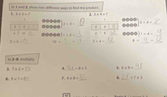 In 1 and 2, show two different ways to find the product. 
1. 3* 5= 7 2. 3* 4= ? 
_ 
_ 
_ 
_ 
7 
_ 2* 5=
2* 4=
_ 
5 5
4 4
_ 
5 10 _4 B _ 1* 4= _ 
o 1* 5=
_ 
_
3* 5= _ 10+
_ 
_ 
_
3* 4= B+ _= 
In 3-8, multiply. 
3. 7* 2= __ =8* 5 5. 6* 8= _ 
4. 
7. 
6. 9* 7= _ 4* 8= _ 8. _ =7* 3