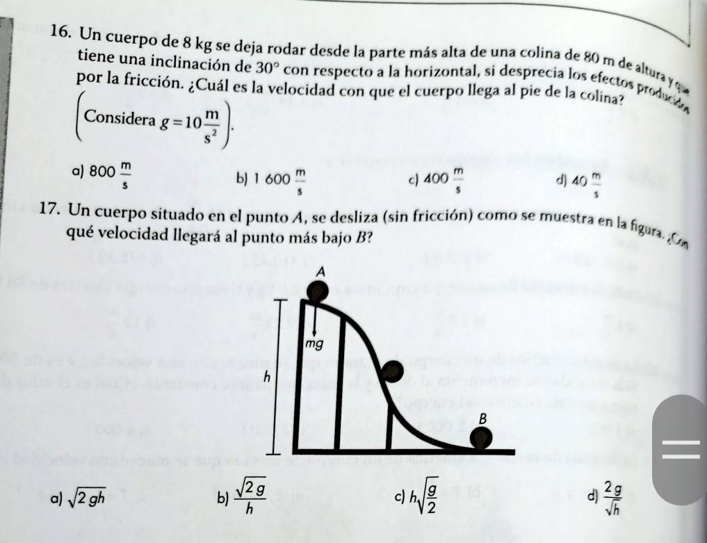 Un cuerpo de 8 kg se deja rodar desde la parte más alta de una colina de 80 m de altura y que
tiene una inclinación de 30° con respecto a la horizontal, si desprecia los efectos producido
por la fricción. ¿Cuál es la velocidad con que el cuerpo llega al pie de la colina?
Considera g=10 m/s^2 ).
a) 800 m/s 
b) 1600 m/s  400 m/s  40 m/s 
c)
d)
17. Un cuerpo situado en el punto A, se desliza (sin fricción) como se muestra en la figura. Om
qué velocidad llegará al punto más bajo B?
a) sqrt(2gh) b)  sqrt(2g)/h  c) hsqrt(frac g)2 d)  2g/sqrt(h) 