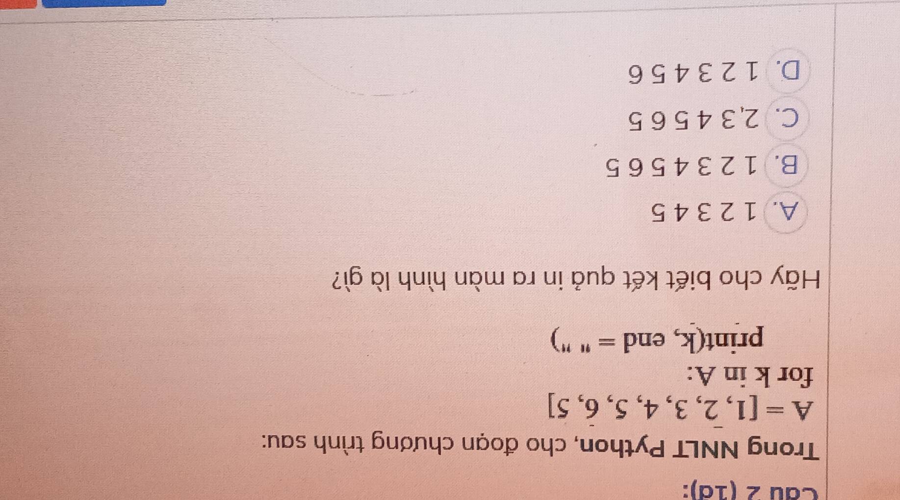 (1ª):
Trong NNLT Python, cho đoạn chương trình sau:
A=[1,2,3,4,5,6,5]
for k in A :
print(k, end = " ")
Hãy cho biết kết quả in ra màn hình là gì?
A. 1 2 3 4 5
B. 1 2 3 4 5 6 5
C. 2, 3 4 5 6 5
D. 1 2 3 4 5 6