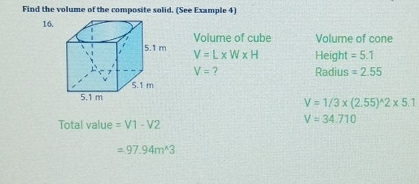 Find the volume of the composite solid. (See Example 4) 
16. 
Volume of cube Volume of cone
V=L* W* H Height =5.1
V= ? Radius =2.55
V=1/3* (2.55)^wedge 2* 5.1
Total value =V1-V2
V=34.710
=97.94m^(wedge)3