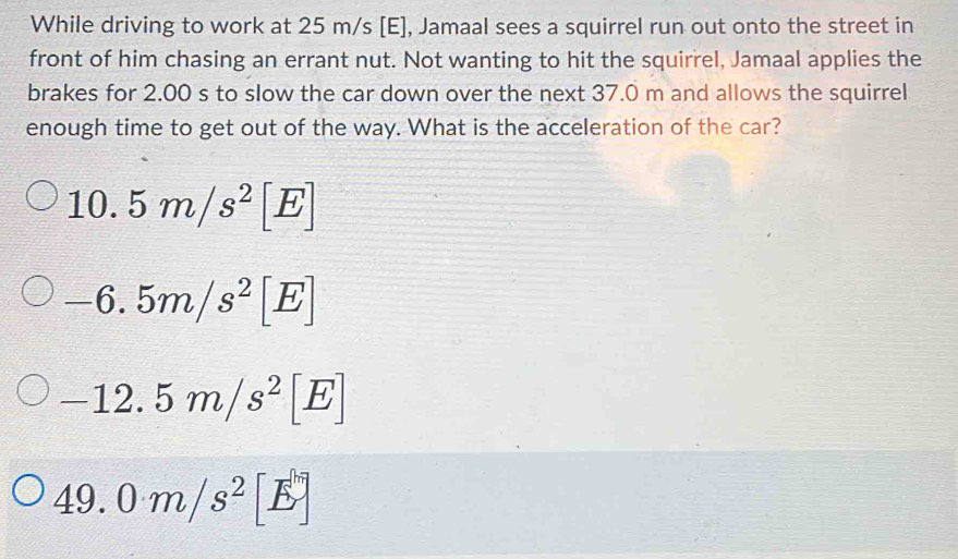 While driving to work at 25 m/s [E], Jamaal sees a squirrel run out onto the street in
front of him chasing an errant nut. Not wanting to hit the squirrel, Jamaal applies the
brakes for 2.00 s to slow the car down over the next 37.0 m and allows the squirrel
enough time to get out of the way. What is the acceleration of the car?
10.5m/s^2[E]
-6.5m/s^2[E]
-12.5m/s^2[E]
49.0m/s^2[E]