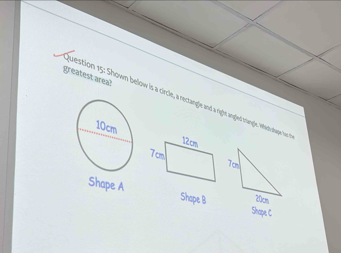 greatest area? 
Question 15: Shown below is a circle, a rectangle and a right angled triangle. Which shape hass 
Shape A Shape B
Shape C